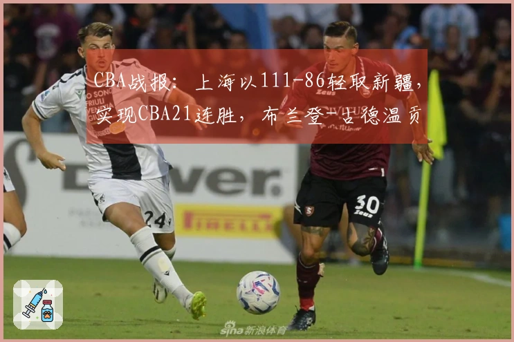 CBA战报：上海以111-86轻取新疆，实现CBA21连胜，布兰登-古德温贡献21分4助攻11篮板