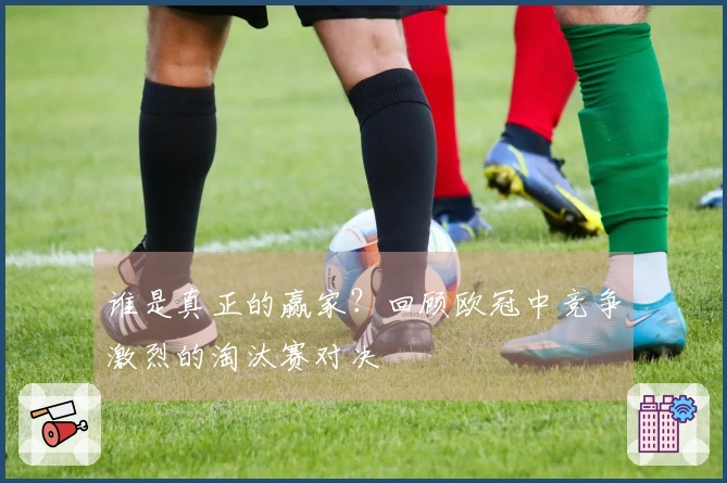 谁是真正的赢家？回顾欧冠中竞争激烈的淘汰赛对决