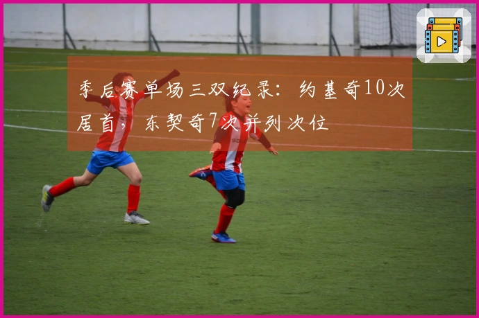 季后赛单场三双纪录：约基奇10次居首，东契奇7次并列次位