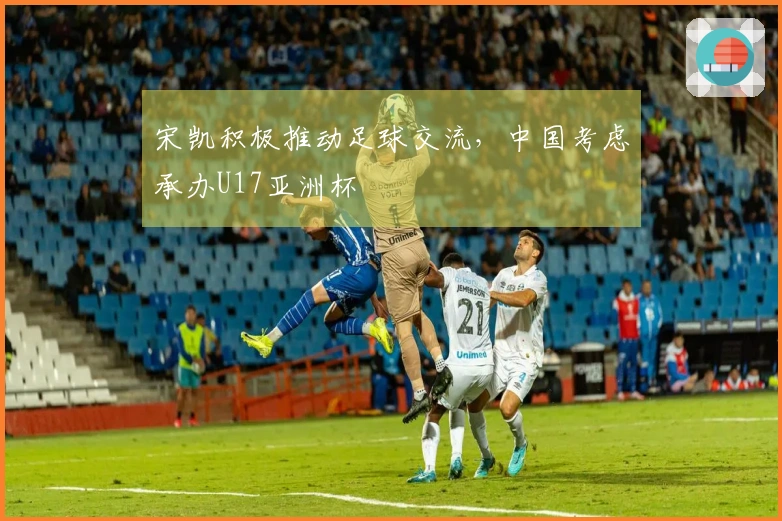 宋凯积极推动足球交流，中国考虑承办U17亚洲杯