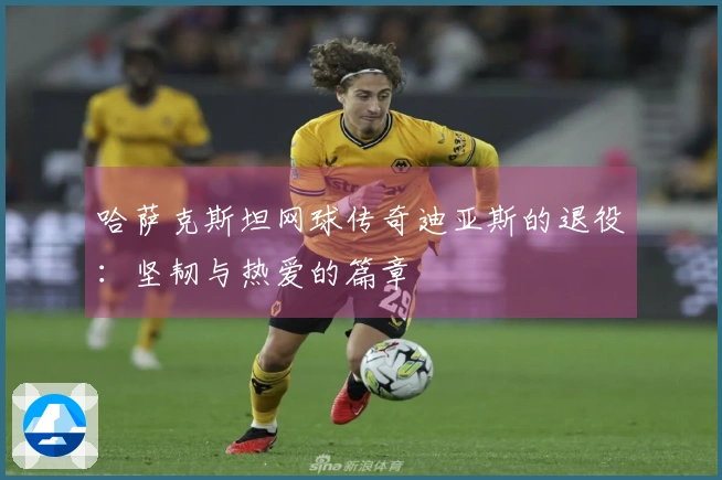 哈萨克斯坦网球传奇迪亚斯的退役：坚韧与热爱的篇章