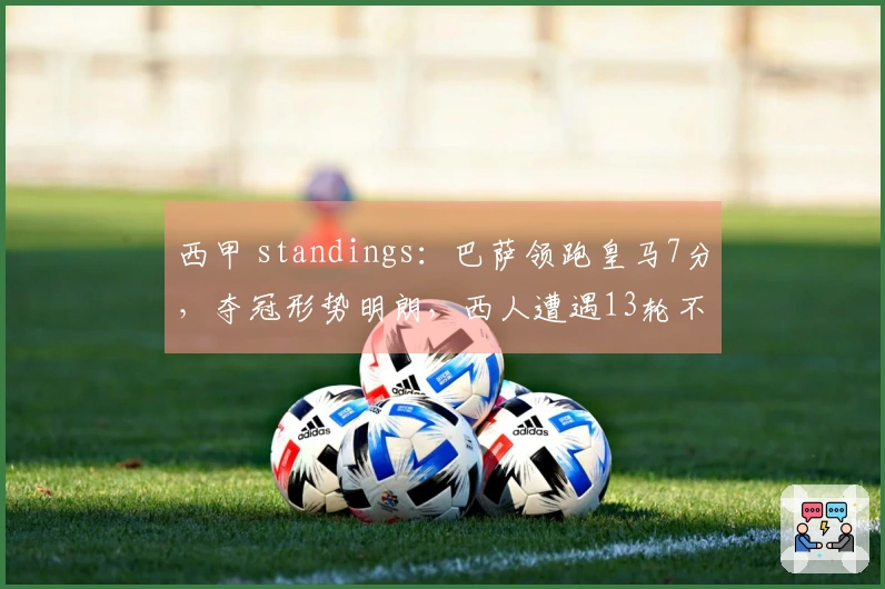 西甲 standings：巴萨领跑皇马7分，夺冠形势明朗，西人遭遇13轮不胜