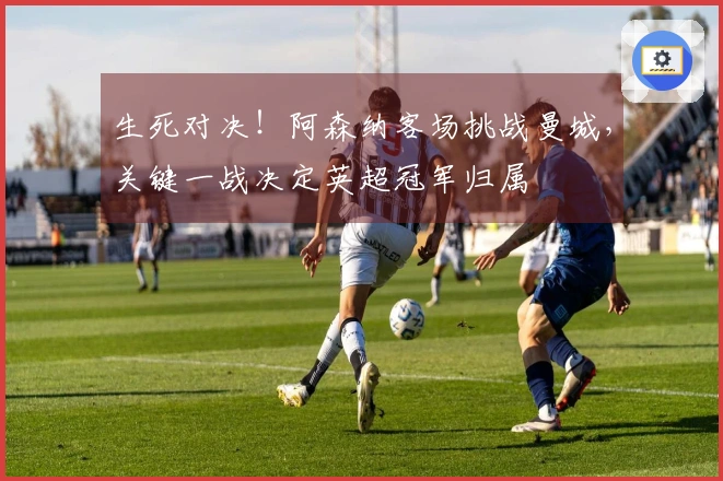 生死对决！阿森纳客场挑战曼城，关键一战决定英超冠军归属