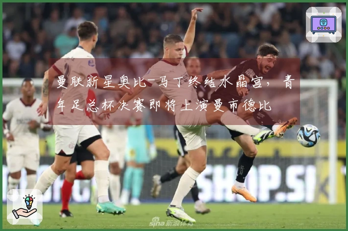 曼联新星奥比-马丁终结水晶宫，青年足总杯决赛即将上演曼市德比