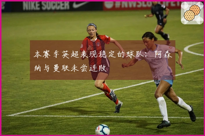 本赛季英超表现稳定的球队：阿森纳与曼联未尝连败
