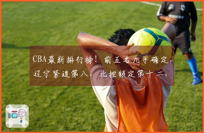 CBA最新排行榜！前五名几乎确定，辽宁紧追第八，北控锁定第十二，六队已被淘汰