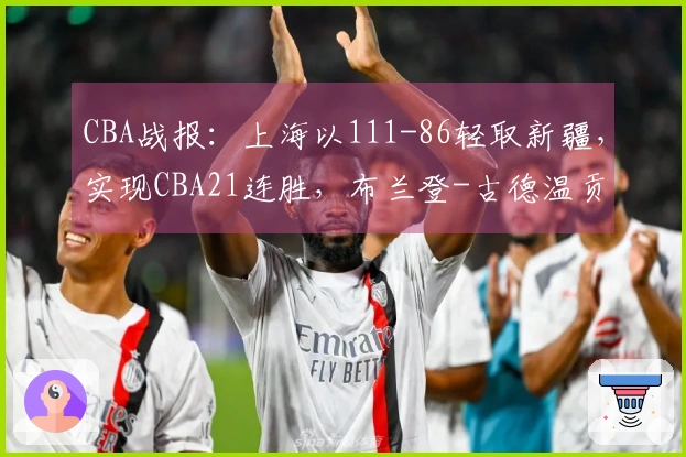 CBA战报：上海以111-86轻取新疆，实现CBA21连胜，布兰登-古德温贡献21分4助攻11篮板