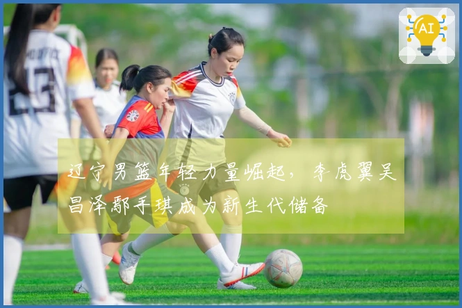 辽宁男篮年轻力量崛起,李虎翼吴昌泽鄢手琪成为新生代储备