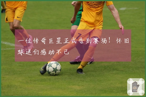 一位传奇巨星正式告别赛场！怀旧球迷们感动不已