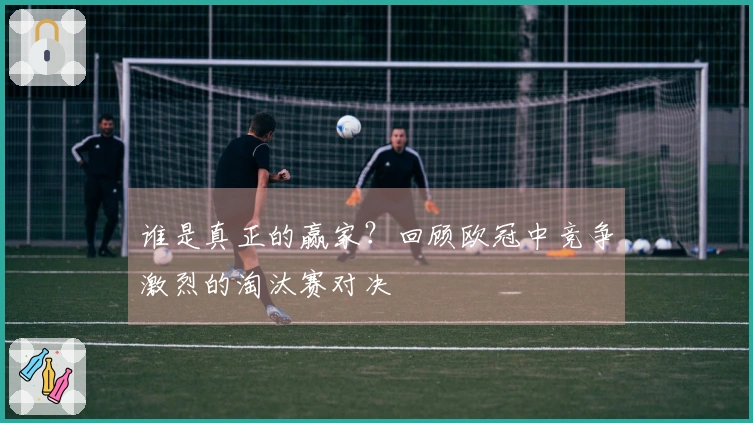 谁是真正的赢家？回顾欧冠中竞争激烈的淘汰赛对决