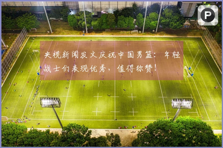 央视新闻发文庆祝中国男篮：年轻战士们表现优秀，值得称赞！