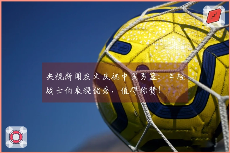 央视新闻发文庆祝中国男篮：年轻战士们表现优秀，值得称赞！
