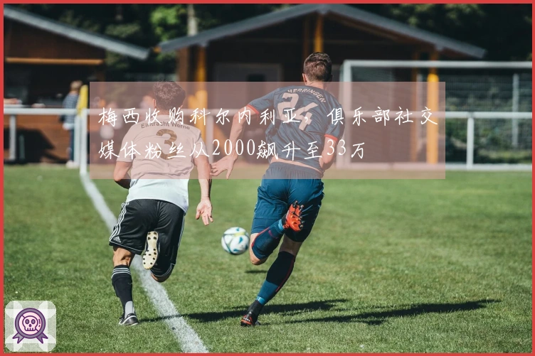 梅西收购科尔内利亚，俱乐部社交媒体粉丝从2000飙升至33万
