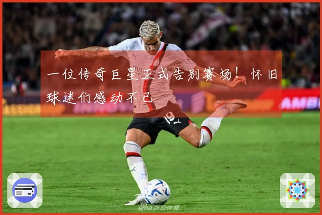 一位传奇巨星正式告别赛场！怀旧球迷们感动不已