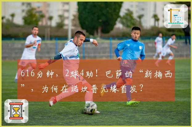 616分钟，2球4助！巴萨的“新梅西”，为何在诺坎普无缘首发？