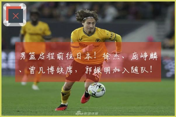 男篮启程前往日本！徐杰、庞峥麟、曾凡博缺席，郭振明加入随队！