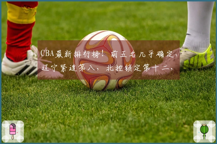 CBA最新排行榜！前五名几乎确定，辽宁紧追第八，北控锁定第十二，六队已被淘汰